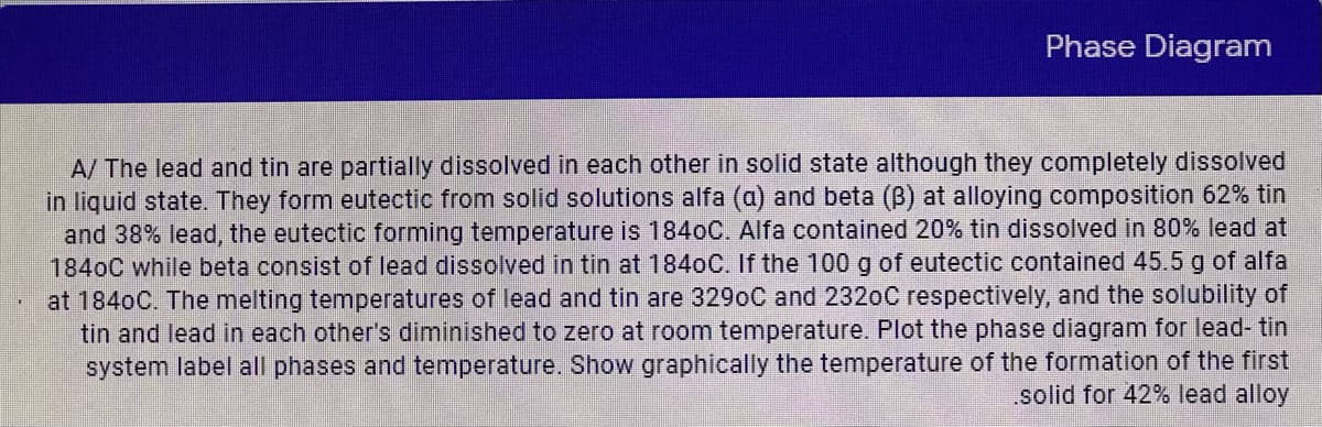 Phase Diagram
A/ The lead and tin are partially dissolved in each other in solid state although they completely dissolved
in liguid state. They form eutectic from solid solutions alfa (a) and beta (B) at alloying composition 62% tin
and 38% lead, the eutectic forming temperature is 184oC. Alfa contained 20% tin dissolved in 80% lead at
1840C while beta consist of lead dissolved in tin at 1840C. If the 100 g of eutectic contained 45.5 g of alfa
at 1840C. The melting temperatures of lead and tin are 3290C and 2320C respectively, and the solubility of
tin and lead in each other's diminished to zero at room temperature. Plot the phase diagram for lead- tin
system label all phases and temperature. Show graphically the temperature of the formation of the first
solid for 42% lead alloy
