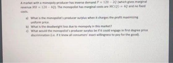 A market with a monopoly producer has inverse demand P = 120 - 20 (which gives marginal
revenue MR = 120 - 40). The monopolist has marginal costs are MC(Q) = 40 and no fixed
costs.
a) What is the monopolist's producer surplus when it charges the profit maximizing
uniform price.
b) What is the deadweight loss due to monopoly in this market?
) What would the monopolist's producer surplus be if it could engage in first degree price
discrimination (ie. If t knew all consumers' exact willingness to pay for the good).
