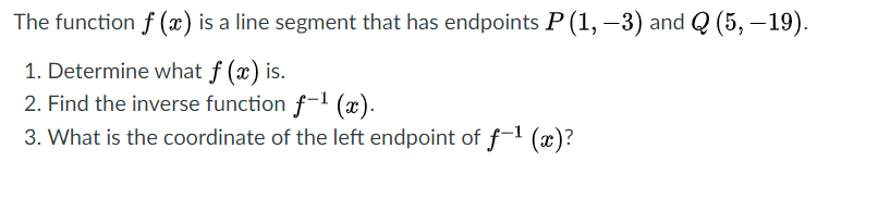 The function f (x) is a line segment that has endpoints P(1, –3) and Q (5, – 19).
1. Determine what f (x) is.
2. Find the inverse function f- (x).
3. What is the coordinate of the left endpoint of ƒ-' (x)?
