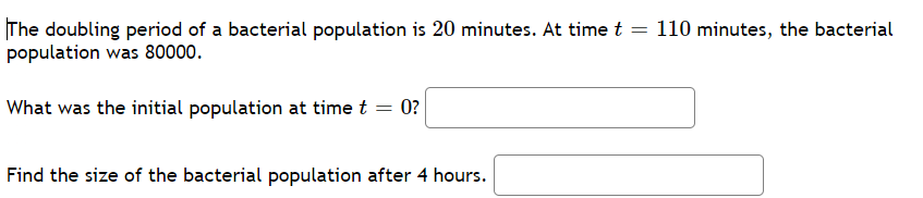 The doubling period of a bacterial population is 20 minutes. At time t
population was 80000.
110 minutes, the bacterial
What was the initial population at time t = 0?
Find the size of the bacterial population after 4 hours.
