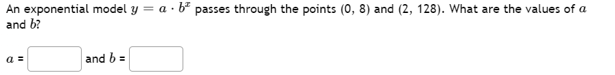 An exponential model y = a · b* passes through the points (0, 8) and (2, 128). What are the values of a
and b?
a =
and b =
