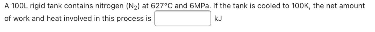 A 100L rigid tank contains nitrogen (N2) at 627°C and 6MPA. If the tank is cooled to 100K, the net amount
of work and heat involved in this process is
kJ

