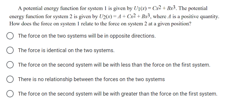 A potential energy function for system 1 is given by U1(x) = Cx2 + Bx3. The potential
energy function for system 2 is given by U2(x) = A+ Cx2 + Bx3, where A is a positive quantity.
How does the force on system 1 relate to the force on system 2 at a given position?
The force on the two systems will be in opposite directions.
The force is identical on the two systems.
O The force on the second system will be with less than the force on the first system.
There is no relationship between the forces on the two systems
O The force on the second system will be with greater than the force on the first system.
