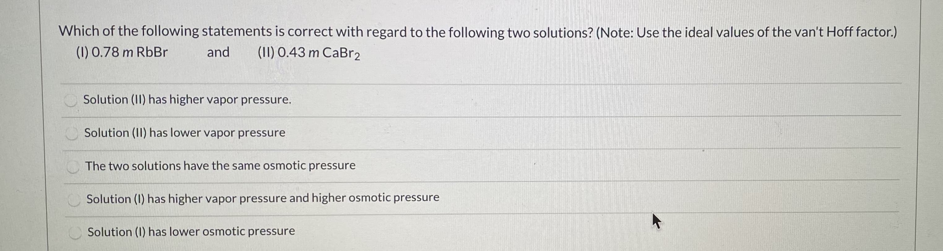 Which of the following statements is correct with regard to the following two solutions? (Note: Use the ideal values of the van't Hoff factor.)
(1) 0.78 m RbBr
and
(1I) 0.43 m CaBr2
Solution (II) has higher vapor pressure.
Solution (II) has lower vapor pressure
The two solutions have the same osmotic pressure
Solution (1) has higher vapor pressure and higher osmotic pressure
Solution (I) has lower osmotic pressure
