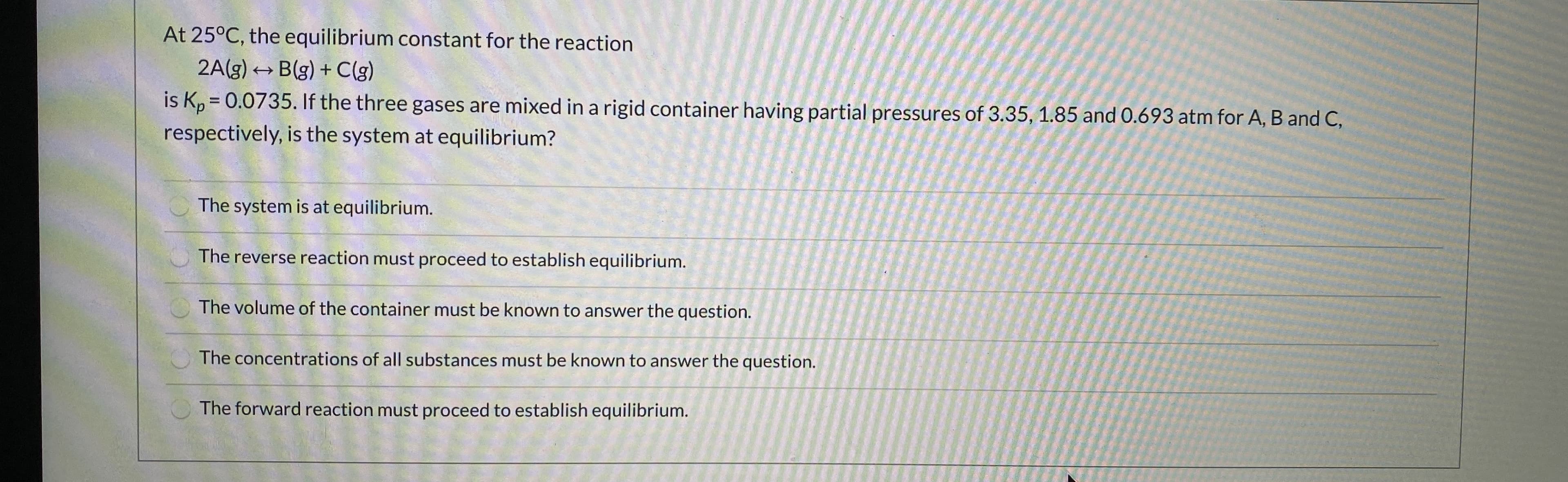 At 25°C, the equilibrium constant for the reaction
Blg) + Clg)
2A(3)
is K,-0.0735.If the three gases are mixed in a rigid container having partial pressuros of 3.35, 185 and 0.693 atm for A, B and C,
respectively, is the system at equilibrium?
The system is at equilibrium.
The reverse reaction must proceed to establish equilibrium.
The volume of the container must be known to answer the question.
The concentrations of all substances must be known to answer the question.
The forward reaction must praceed to establish equilibrium,
