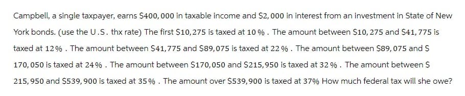 Campbell, a single taxpayer, earns $400,000 in taxable income and $2,000 in interest from an investment in State of New
York bonds. (use the U.S. thx rate) The first $10,275 is taxed at 10% . The amount between $10, 275 and $41, 775 is
taxed at 12%. The amount between $41,775 and $89,075 is taxed at 22 %. The amount between $89,075 and $
170, 050 is taxed at 24%. The amount between $170,050 and $215,950 is taxed at 32%. The amount between S
215,950 and $539, 900 is taxed at 35%. The amount over $539,900 is taxed at 37% How much federal tax will she owe?