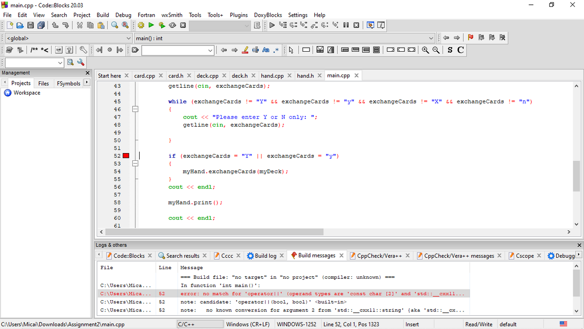 A main.cpp - Code:Blocks 20.03
File Edit View Search Project Build Debug Fortran
wx Smith
Tools Tools+ Plugins DoxyBlocks Settings Help
| <global>
v main0 : int
+ + 2 4 Aa *
Q
Q S C
/** *<
Management
Start here X card.cpp x card.h x deck.cpp x deck.h x hand.cpp x hand.h x main.cpp x
•
Projects Files
FSymbols
getline (cin, exchangeCards);
43
Workspace
44
45
while (exchangeCards != "Y" && exchangeCards != "y" && exchangeCards != "X" && exchangeCards != "n")
46
{
47
cout << "Please enter Y or N only: ";
48
getline (cin, exchangeCards);
49
50
}
51
52
if (exchangeCards = "Y" || exchangeCards = "y")
53
{
54
myHand.exchangeCards (myDeck) ;
55
56
cout << endl;
57
58
myHand.print ();
59
60
cout << endl;
61
Logs & others
A Code:Blocks X
Search results x Cccc >x
Build log X
Build messages X CppCheck/Vera++ X CppCheck/Vera++ messages X Cscope X
ODebugg
File
Line
Message
=== Build file: "no target" in "no project" (compiler: unknown)
===
C:\Users\Mica...
In function 'int main ()':
C:\Users\Mica...
52
error: no match for 'operator||' (operand types are 'const char [2]' and 'std::_cxxll...
C:\Users\Mica...
52
note: candidate: 'operator|| (bool, bool)' <built-in>
C:\Users\Mica...
52
note:
no known conversion for argument 2 from 'std::_cxxll::string' {aka 'std::
'std::_cx...
C:\Users\Micai\Downloads\Assignment2\main.cpp
C/C++
Windows (CR+LF) WINDOWS-1252 Line 52, Col 1, Pos 1323
Insert
Read/Write
default
