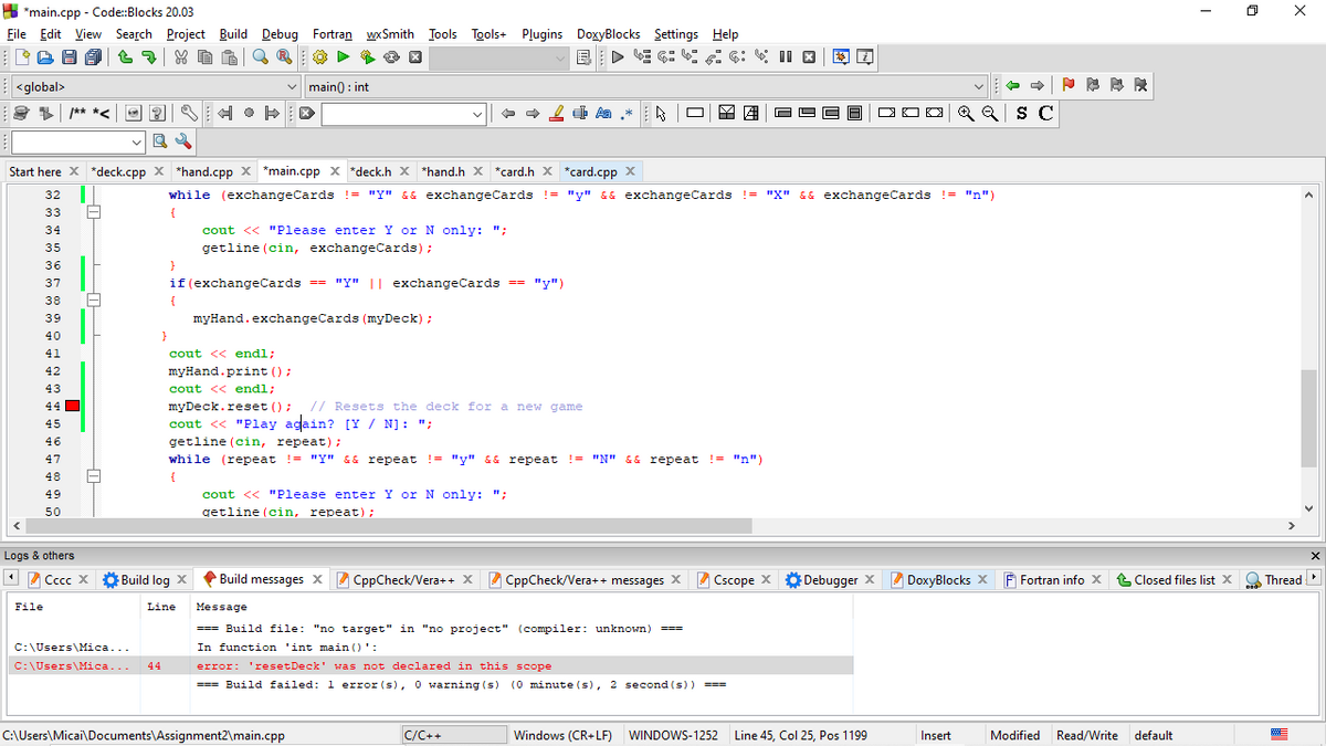 H *main.cpp - Code:Blocks 20.03
File Edit View Search Project Build
Debug Fortran wxSmith ITools Tools+ Plugins DoxyBlocks Settings Help
D E G: A C: II X
E C:
E <global>
v main0 : int
** *<
Q Q S C
Start here X *deck.cpp x *hand.cpp x *main.cpp x *deck.h x *hand.h X *card.h x *card.cpp x
32
while (exchangeCards != "y" && exchangeCards != "y" && exchangeCards != "X" && exchangeCards != "n")
33
{
34
cout << "Please enter Y or N only: ";
35
getline (cin, exchangeCards);
36
}
37
|| exchangeCards == "y")
38
{
39
myHand.exchangeCards (myDeck) ;
40
41
cout << endl;
42
myHand.print ();
43
cout << endl;
44 O
// Resets the deck for a new game
myDeck.reset ();
cout << "Play again? [Y / N]: ";
getline (cin, repeat);
45
46
47
while (repeat !- "Y" && repeat
!= "y" && repeat != "N" && repeat != "n")
48
{
49
cout << "Please enter Y or N only: ";
50
getline (cin, repeat);
Logs & others
1 2 Cccc X
Ở Build log X
Build messages X CppCheck/Vera++ X 2 CppCheck/Vera++ messages X Cscope X
Debugger X 2 DoxyBlocks x F Fortran info x
t Closed files list X
O Thread
File
Line
Message
=== Build file: "no target" in "no project" (compiler: unknown)
===
C:\Users\Mica...
In function 'int main ()':
C:\Users\Mica...
44
error: 'resetDeck' was not declared in this scope
=== Build failed: 1 error (s), 0 warning (s) (0 minute (s), 2 second (s))
===
%3%D3D3D
C:\Users\Micai\Documents\Assignment2\main.cpp
C/C++
Windows (CR+LF) WINDOWS-1252 Line 45, Col 25, Pos 1199
Insert
Modified
Read/Write
default
