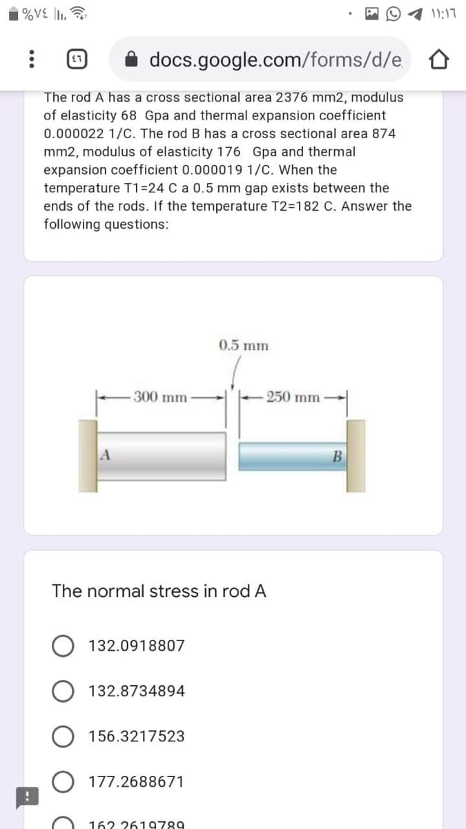 | %V£ \l1. ?
O1 11:17
docs.google.com/forms/d/e
The rod A has a cross sectional area 2376 mm2, modulus
of elasticity 68 Gpa and thermal expansion coefficient
0.000022 1/C. The rod B has a cross sectional area 874
mm2, modulus of elasticity 176 Gpa and thermal
expansion coefficient 0.000019 1/C. When the
temperature T1=24 C a 0.5 mm gap exists between the
ends of the rods. If the temperature T2=182 C. Answer the
following questions:
0.5 mm
300 mm
250 mm
В
The normal stress in rod A
132.0918807
132.8734894
156.3217523
177.2688671
162 2619789
