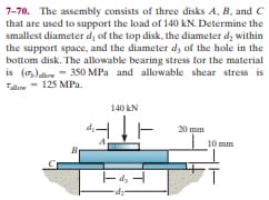 7-70. The assembly consists of three disks A, B, and C
that are used to support the load of 140 kN. Determine the
smallest diameter di of the top disk, the diameter dz within
the support space, and the diameter dy of the hole in the
bottom disk. The allowable bearing stress for the material
is (7,)alow - 350 MPa and allowable shear stress is
Tlon - 125 MPa.
140 kN
20 mm
10 mm
