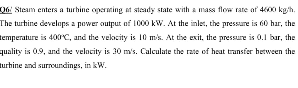 Q6/ Steam enters a turbine operating at steady state with a mass flow rate of 4600 kg/h.
The turbine develops a power output of 1000 kW. At the inlet, the pressure is 60 bar, the
temperature is 400°C, and the velocity is 10 m/s. At the exit, the pressure is 0.1 bar, the
quality is 0.9, and the velocity is 30 m/s. Calculate the rate of heat transfer between the
turbine and surroundings, in kW.
