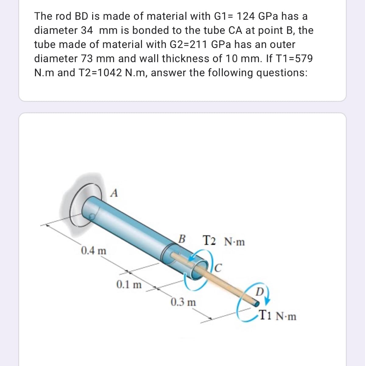 The rod BD is made of material with G1= 124 GPa has a
diameter 34 mm is bonded to the tube CA at point B, the
tube made of material with G2=211 GPa has an outer
diameter 73 mm and wall thickness of 10 mm. If T1=579
N.m and T2=1042 N.m, answer the following questions:
A
B
T2 N-m
0.4 m
|C
0.1 m
D
0.3 m
T1 N-m
