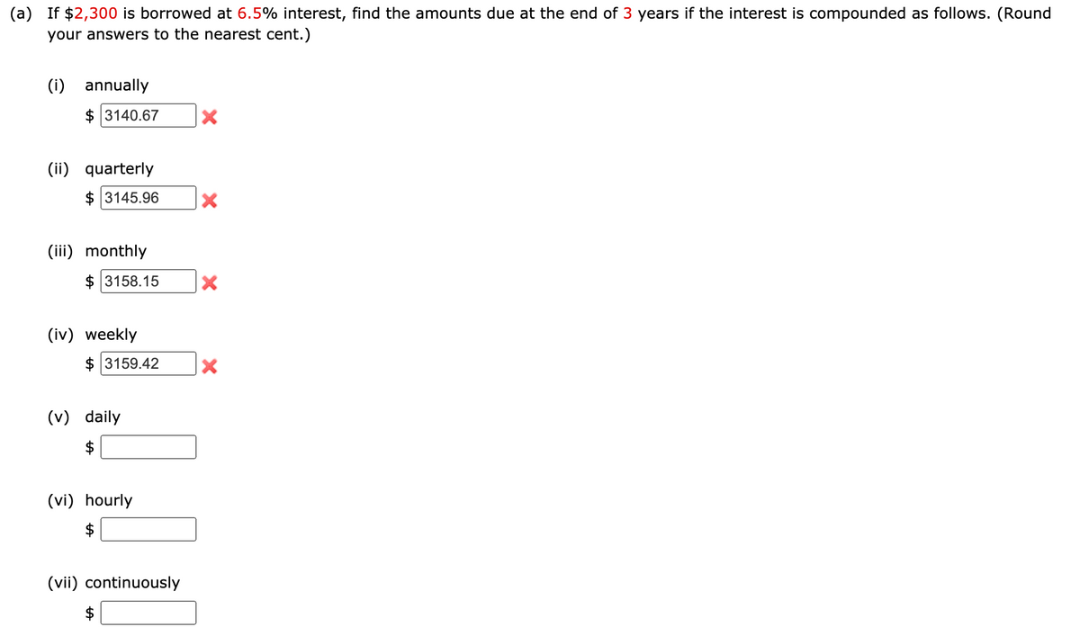 (a) If $2,300 is borrowed at 6.5% interest, find the amounts due at the end of 3 years if the interest is compounded as follows. (Round
your answers to the nearest cent.)
(i)
annually
$ 3140.67
(ii)
quarterly
$ 3145.96
(iii) monthly
$ 3158.15
(iv) weekly
$ 3159.42
(v) daily
(vi) hourly
(vii) continuously
%24
