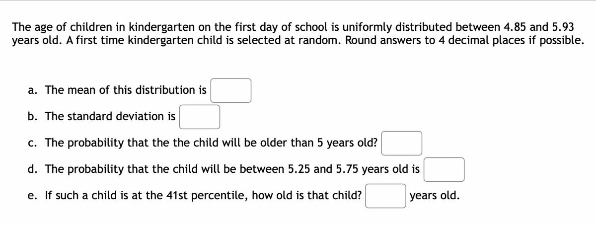 The age of children in kindergarten on the first day of school is uniformly distributed between 4.85 and 5.93
years old. A first time kindergarten child is selected at random. Round answers to 4 decimal places if possible.
a. The mean of this distribution is
b. The standard deviation is
c. The probability that the the child will be older than 5 years old?
d. The probability that the child will be between 5.25 and 5.75 years old is
e. If such a child is at the 41st percentile, how old is that child?
years old.