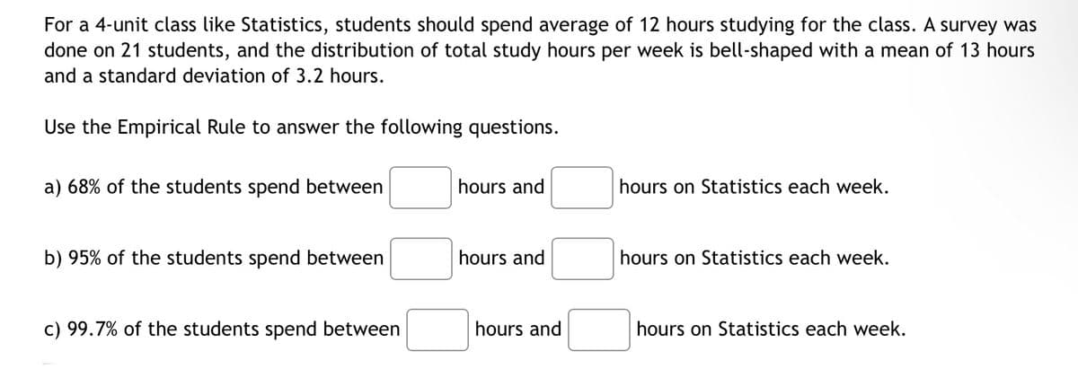 For a 4-unit class like Statistics, students should spend average of 12 hours studying for the class. A survey was
done on 21 students, and the distribution of total study hours per week is bell-shaped with a mean of 13 hours
and a standard deviation of 3.2 hours.
Use the Empirical Rule to answer the following questions.
a) 68% of the students spend between
b) 95% of the students spend between
c) 99.7% of the students spend betv een
hours and
hours and
hours and
hours on Statistics each week.
hours on Statistics each week.
hours on Statistics each week.