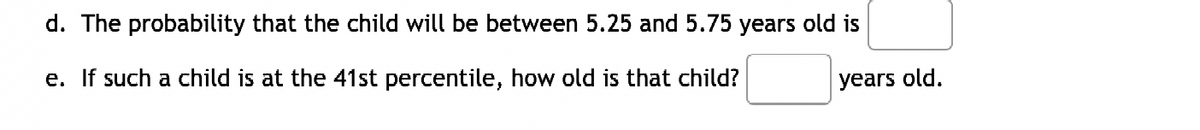 d. The probability that the child will be between 5.25 and 5.75 years old is
e. If such a child is at the 41st percentile, how old is that child?
years old.