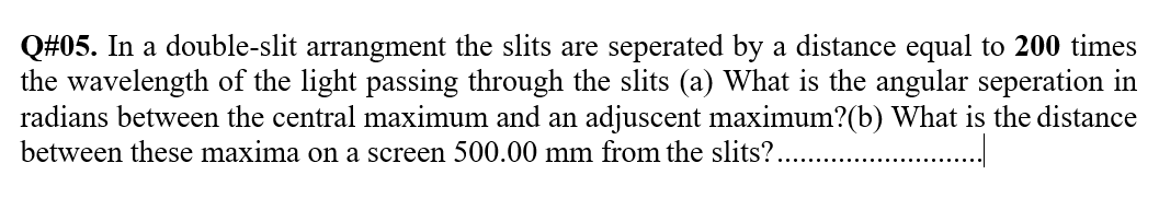 Q#05. In a double-slit arrangment the slits are seperated by a distance equal to 200 times
the wavelength of the light passing through the slits (a) What is the angular seperation in
radians between the central maximum and an adjuscent maximum?(b) What is the distance
between these maxima on a screen 500.00 mm from the slits?..
