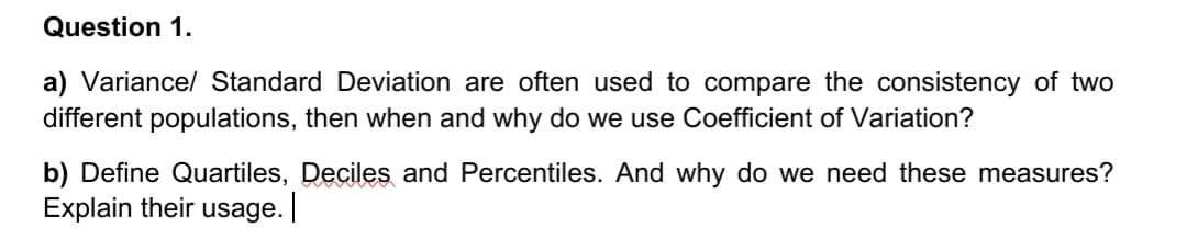 Question 1.
a) Variance/ Standard Deviation are often used to compare the consistency of two
different populations, then when and why do we use Coefficient of Variation?
b) Define Quartiles, Deciles and Percentiles. And why do we need these measures?
Explain their usage.
