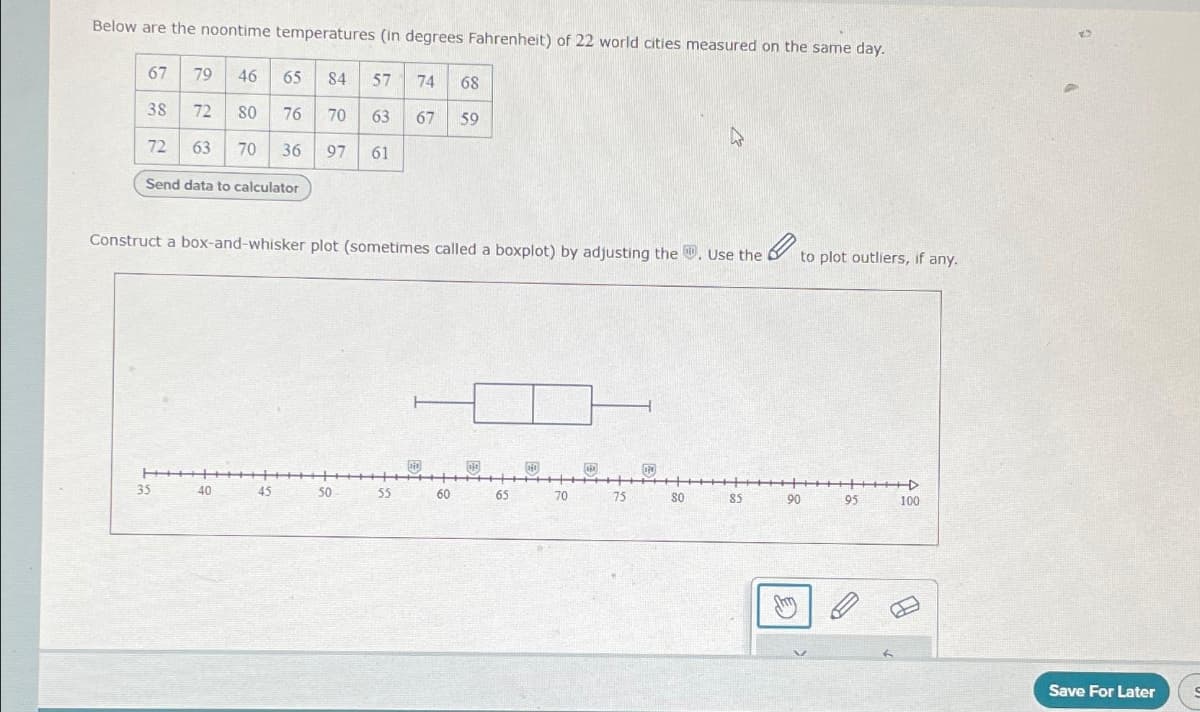 Below are the noontime temperatures (in degrees Fahrenheit) of 22 world cities measured on the same day.
67
38
72
79 46
65
84 57
80
76 70 63
63 70 36 97 61
72
Send data to calculator
35
Construct a box-and-whisker plot (sometimes called a boxplot) by adjusting the. Use the to plot outliers, if any.
40
45
50
74 68
67 59
55
60
110
65
140
70
75
P
A
30
85
90
95
+4
100
Save For Later