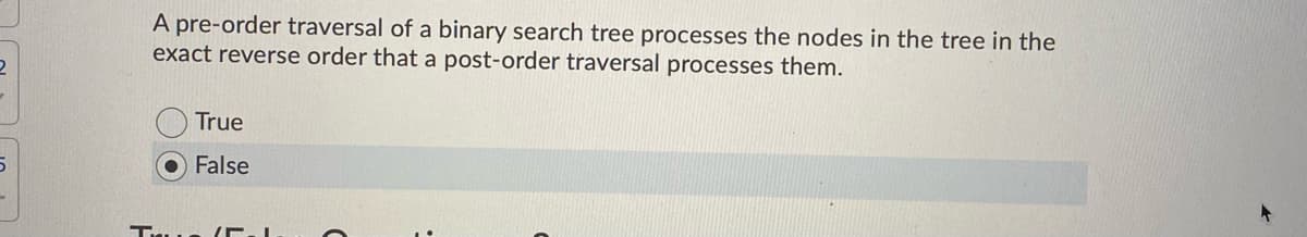 A pre-order traversal of a binary search tree processes the nodes in the tree in the
exact reverse order that a post-order traversal processes them.
True
False
