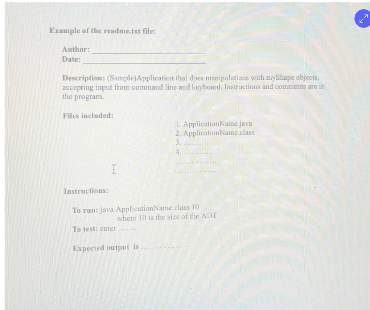 ビ
Example of the readme.txt file:
Author:
Date:
Description: (Sample)Application that does manipulations with myShape objects,
accepting input from command line and keyboard. Instructions and comments are in
the program.
Files included:
1. ApplicationName.java
2. ApplicationName.class
3.
4.
Instructions:
To run: java ApplicationName.class 10
where 10 is the size of the ADT
To test: enter.......
Expected output is
下、
