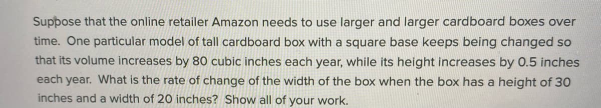 Suppose that the online retailer Amazon needs to use larger and larger cardboard boxes over
time. One particular model of tall cardboard box with a square base keeps being changed so
that its volume increases by 80 cubic inches each year, while its height increases by 0.5 inches
each year. What is the rate of change of the width of the box when the box has a height of 30
inches and a width of 20 inches? Show all of your work.
