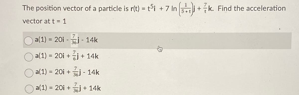 The position vector of a particle is r(t) = ti + 7 In 5j+k. Find the acceleration
5+1
vector at t = 1
7
a(1) = 20i - 36j - 14k
O a(1) = 20i + j + 14k
%3D
a(1) = 20i + j - 14k
%3!
7
a(1) = 20i + j + 14k
