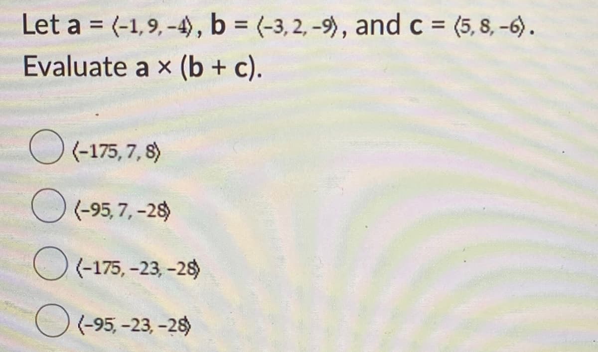 Let a = (-1,9, -4), b = (-3, 2, -9), and c = (5, 8, -6).
Evaluate a x (b + c).
%3D
%3D
O (-175, 7, 8)
O (-95, 7, -28)
O(-175, -23, -28)
(-95, -23, -28)
