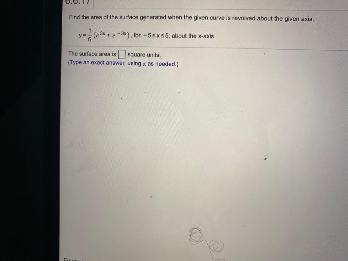 17
Find the area of the surface generated when the given curve is revolved about the given axis.
3x
y =
e -3x), for -5sx55; about the x-axis
The surface area is square units.
(Type an exact answer, using t as needed.)
Entor u
