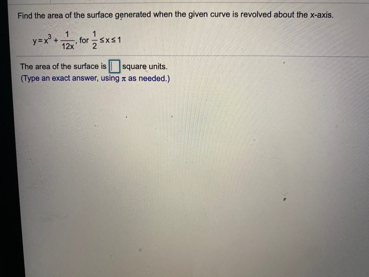 Find the area of the surface generated when the given curve is revolved about the x-axis.
1
y=x° +
1
for SxS1
12x
The area of the surface is square units.
(Type an exact answer, using T as needed.)
