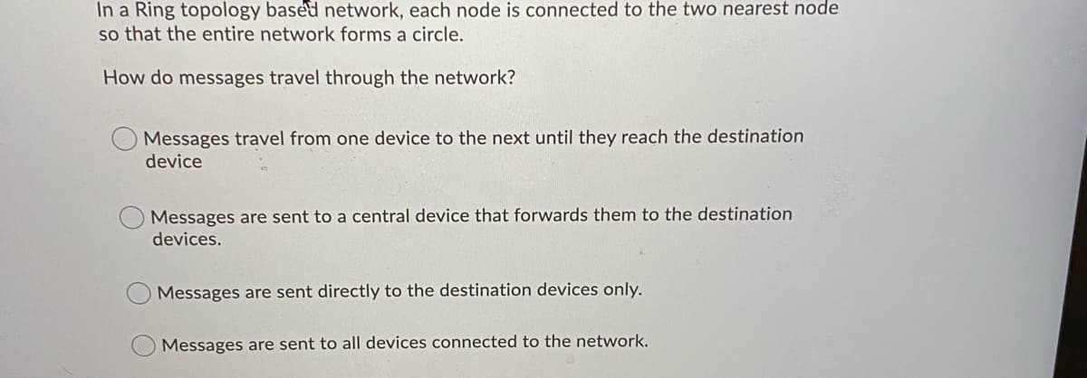 In a Ring topology based network, each node is connected to the two nearest node
so that the entire network forms a circle.
How do messages travel through the network?
Messages travel from one device to the next until they reach the destination
device
Messages are sent to a central device that forwards them to the destination
devices.
Messages are sent directly to the destination devices only.
Messages are sent to all devices connected to the network.
