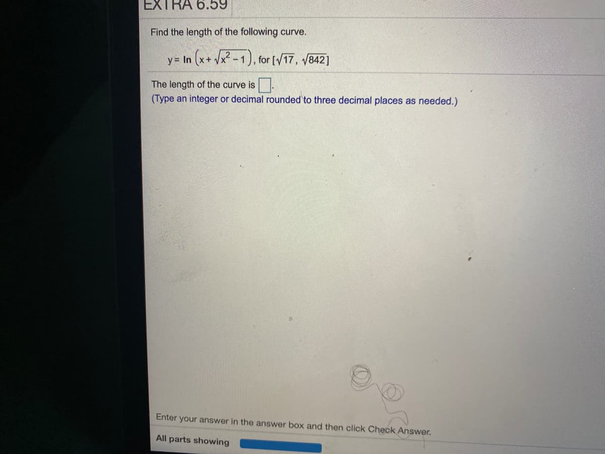 EXTRA 6.59
Find the length of the following curve.
y= In (x+ Vx² -1), for [/17, /842]
The length of the curve is.
(Type an integer or decimal rounded to three decimal places as needed.)
Enter your answer in the answer box and then click Check Answer.
All parts showing
