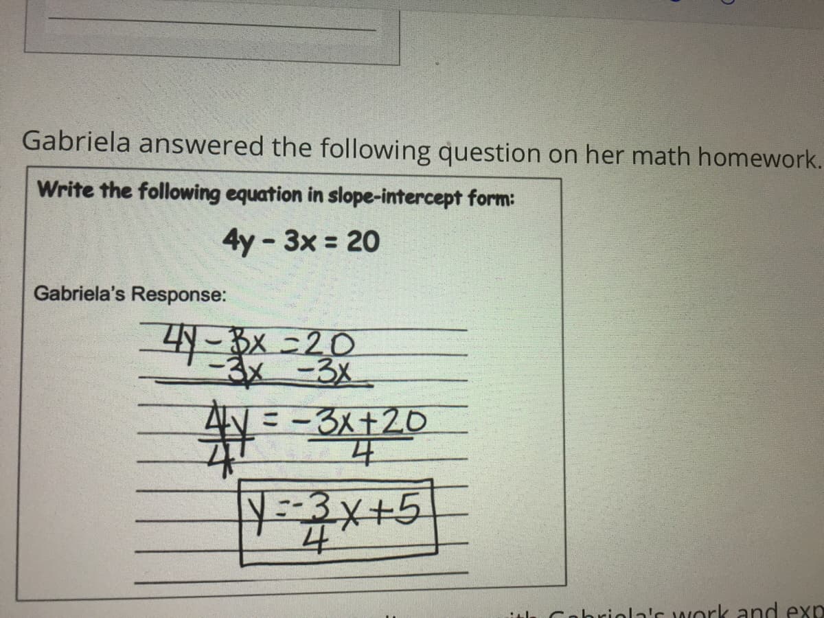 Gabriela answered the following question on her math homework.
Write the following equation in slope-intercept form:
4y - 3x = 20
Gabriela's Response:
-4Y- Bx =20
AV = -3x+20
平
ith Cohriola's work and exp
