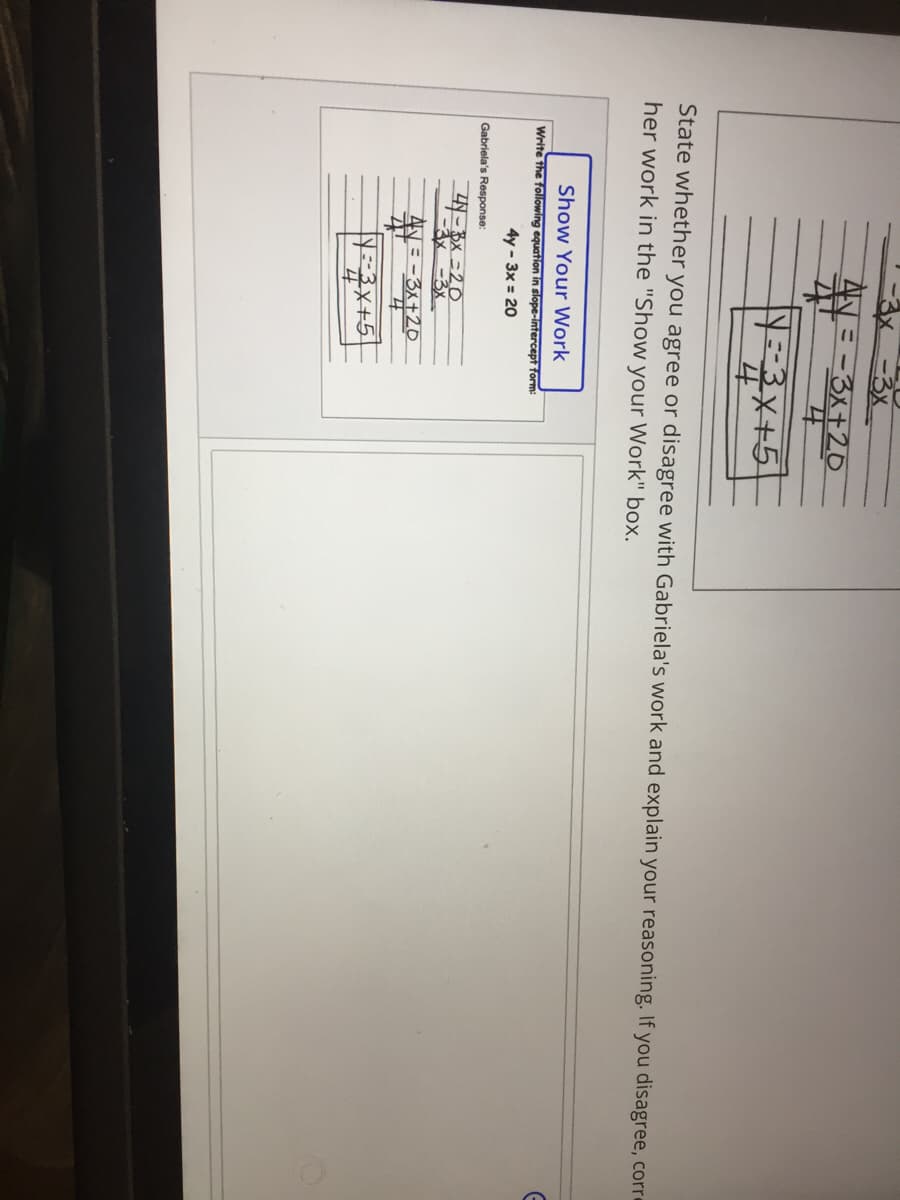 AN = -3x+2O
3-3x+5
State whether you agree or disagree with Gabriela's work and explain your reasoning. If you disagree, corre
her work in the "Show your Work" box.
Show Your Work
Write the following equation in slope-intercept form:
4y - 3x = 20
Gabriela's Response:
3x =20
-3x
= -3x+20
