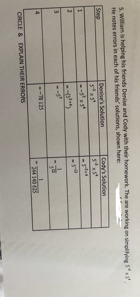 5. William is helping his friends Denise and Cody with their homework. The are working on simplifying 53 x 5
He notes errors in each of his friends' solutions, shown here:
Denise's Solution
Cody's Solution
5-3x5*
Step
5-3 x5*
--s x 5*
5-12
512
4
=-78 125
1
244 140 625
CIRCLE & EXPLAIN THEIR ERRORS
