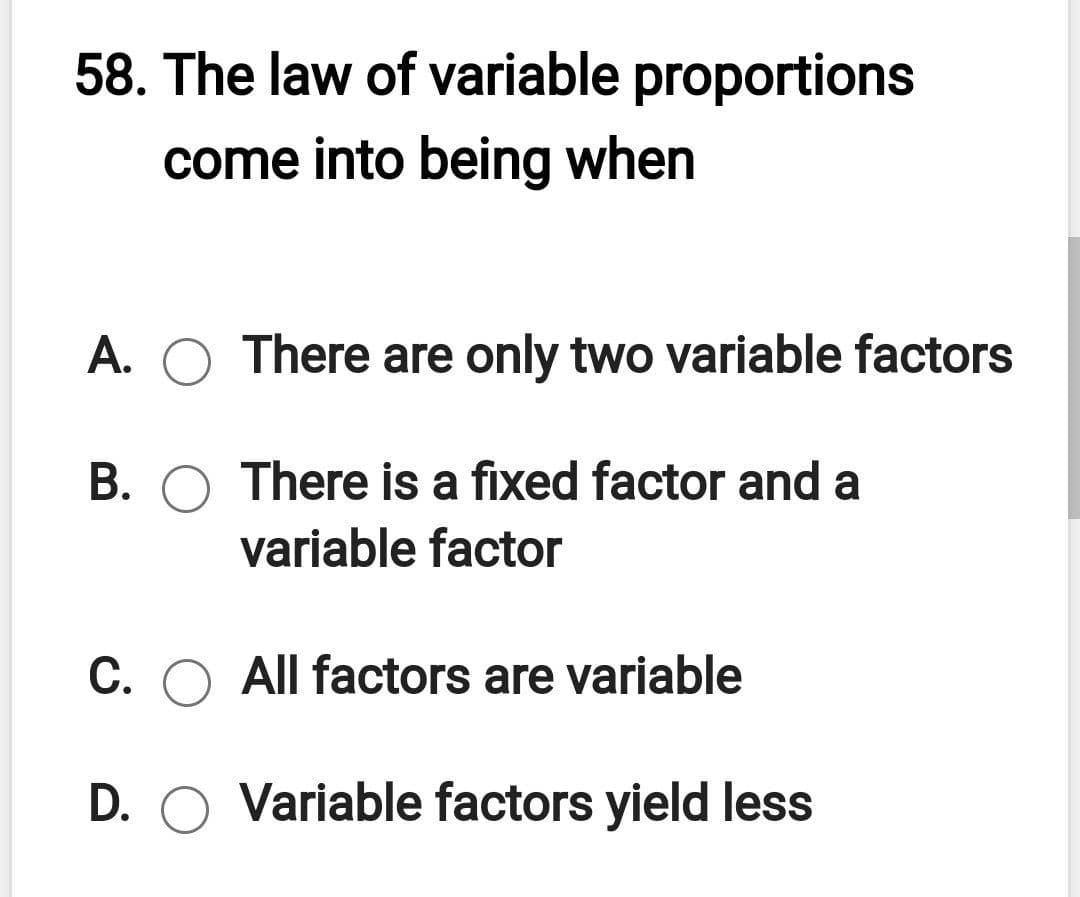 58. The law of variable proportions
come into being when
A. O There are only two variable factors
B. O There is a fixed factor and a
variable factor
C. O All factors are variable
D. O Variable factors yield less
