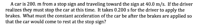 A car is 200. m from a stop sign and traveling toward the sign at 40.0 m/s. If the driver
realizes they must stop the car at this time. It takes 0.200 s for the driver to apply the
brakes. What must the constant acceleration of the car be after the brakes are applied so
that the car would come to rest at the stop sign?
