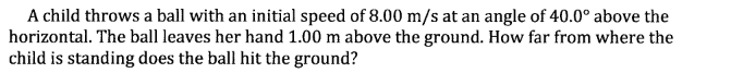 A child throws a ball with an initial speed of 8.00 m/s at an angle of 40.0° above the
horizontal. The ball leaves her hand 1.00 m above the ground. How far from where the
child is standing does the ball hit the ground?
