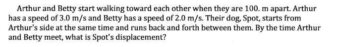 Arthur and Betty start walking toward each other when they are 100. m apart. Arthur
has a speed of 3.0 m/s and Betty has a speed of 2.0 m/s. Their dog, Spot, starts from
Arthur's side at the same time and runs back and forth between them. By the time Arthur
and Betty meet, what is Spot's displacement?
