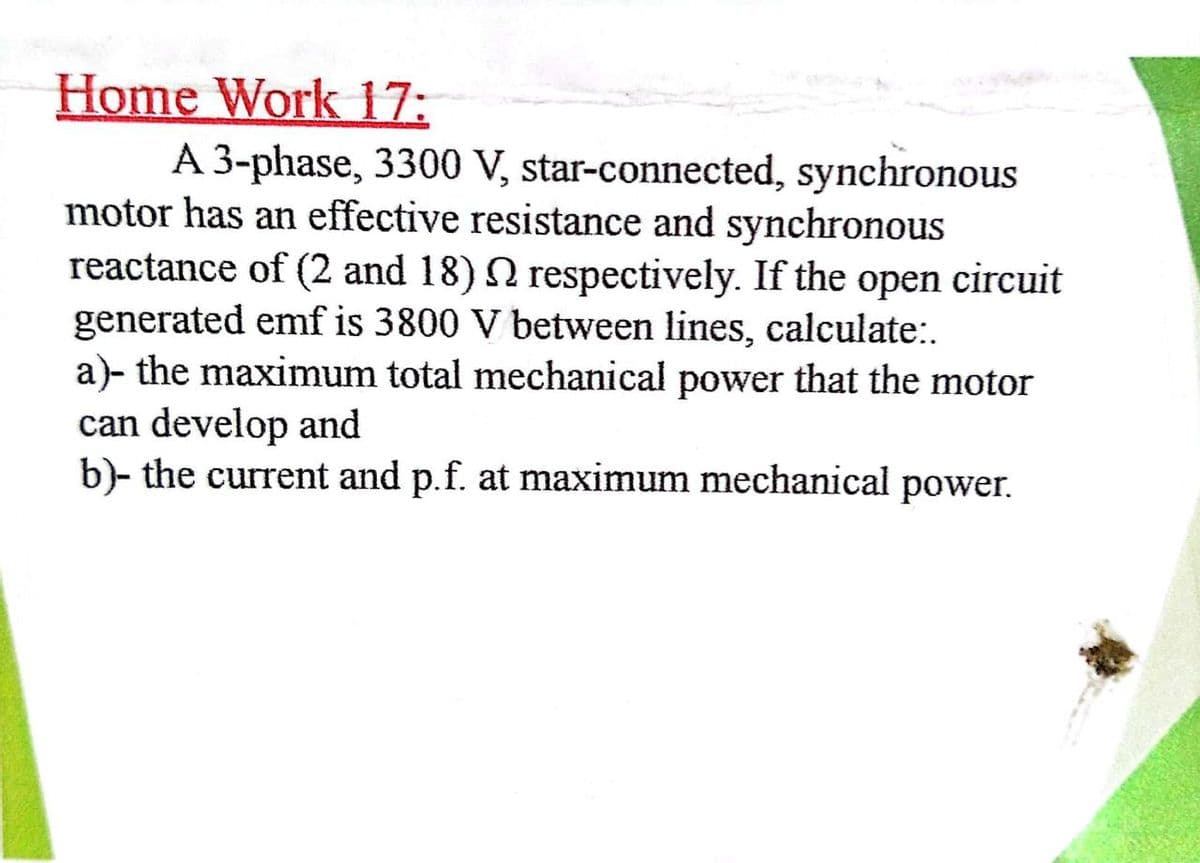 Home Work 17:
A 3-phase, 3300 V, star-connected, synchronous
motor has an effective resistance and synchronous
reactance of (2 and 18) N respectively. If the open circuit
generated emf is 3800 V between lines, calculate:.
a)- the maximum total mechanical power that the motor
can develop and
b)- the current and p.f. at maximum mechanical power.
