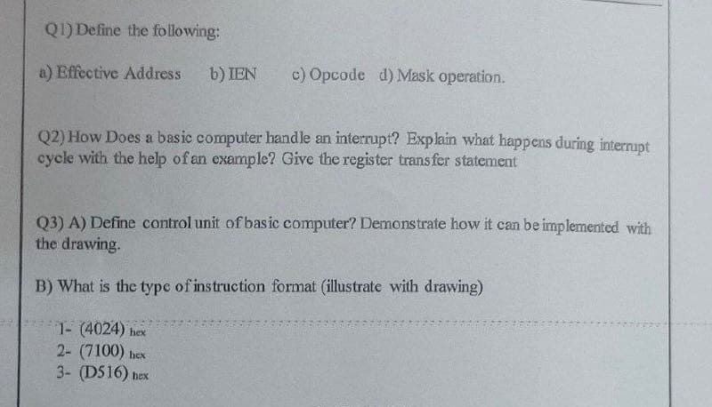 Q1) Define the following:
a) Effective Address
b) IEN
c) Opcode d) Mask operation.
Q2) How Does a basic computer handle an interrupt? Explain what happens during interrupt
cycle with the help of an example? Give the register transfer statement
Q3) A) Define control unit of basic computer? Demonstrate how it can be implemented with
the drawing.
B) What is the type of instruction format (illustrate with drawing)
1- (4024) hex
2- (7100) hex
3- (D516) hex