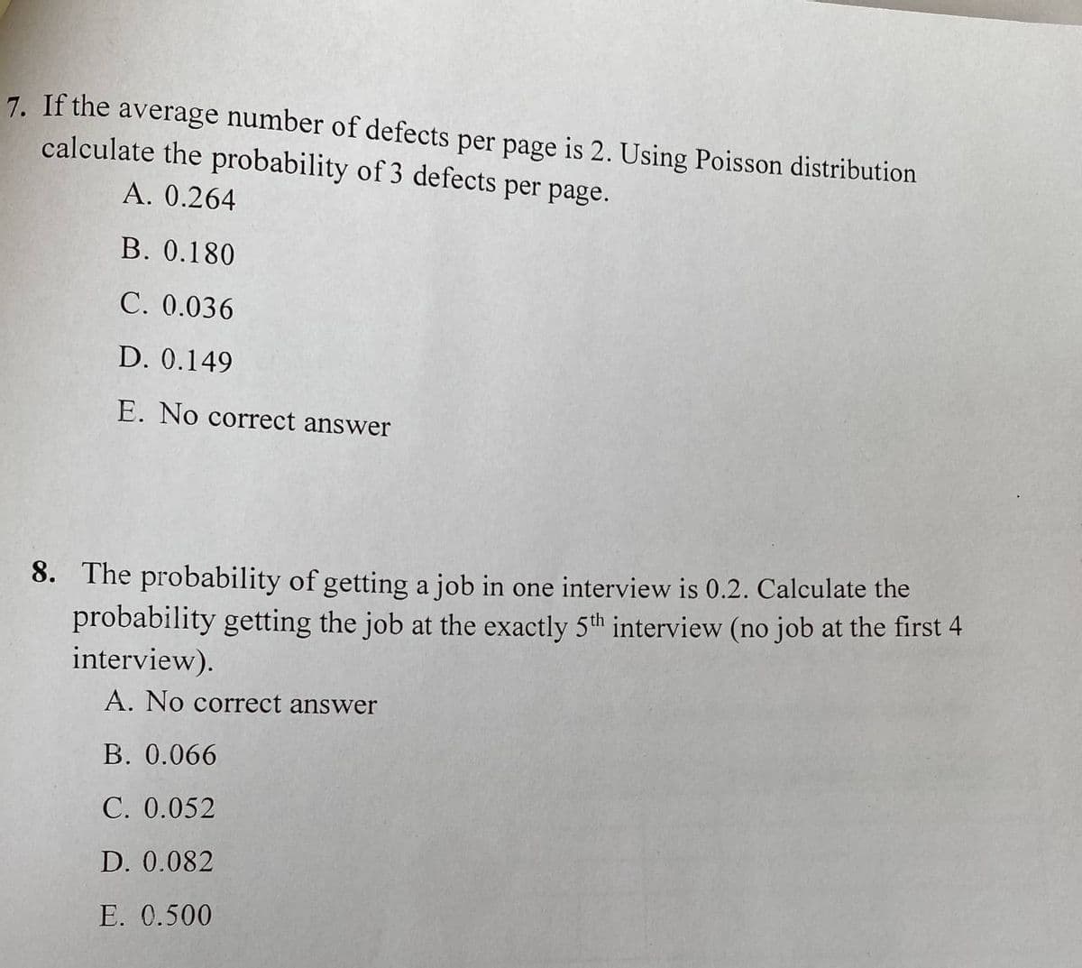 7. If the average number of defects per page is 2. Using Poisson distribution
calculate the probability of 3 defects per page.
A. 0.264
B. 0.180
C. 0.036
D. 0.149
E. No correct answer
8. The probability of getting a job in one interview is 0.2. Calculate the
probability getting the job at the exactly 5th interview (no job at the first 4
interview).
A. No correct answer
B. 0.066
C. 0.052
D. 0.082
E. 0.500