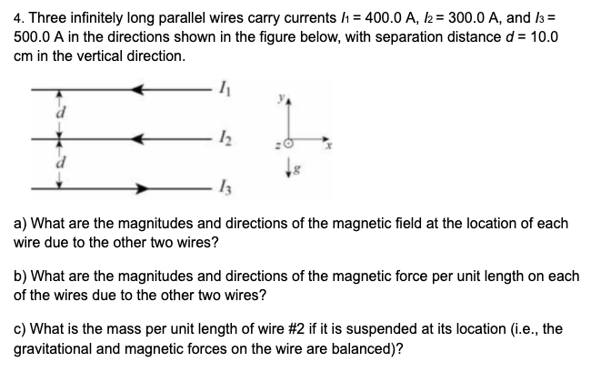 4. Three infinitely long parallel wires carry currents /1 = 400.0 A, 2 = 300.0 A, and l3 =
500.0 A in the directions shown in the figure below, with separation distance d = 10.0
cm in the vertical direction.
a) What are the magnitudes and directions of the magnetic field at the location of each
wire due to the other two wires?
b) What are the magnitudes and directions of the magnetic force per unit length on each
of the wires due to the other two wires?
c) What is the mass per unit length of wire #2 if it is suspended at its location (i.e., the
gravitational and magnetic forces on the wire are balanced)?
