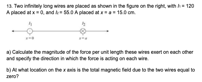 13. Two infinitely long wires are placed as shown in the figure on the right, with h = 120
A placed at x = 0, and 2 = 55.0 A placed at x = a = 15.0 cm.
%3D
a) Calculate the magnitude of the force per unit length these wires exert on each other
and specify the direction in which the force is acting on each wire.
b) At what location on the x axis is the total magnetic field due to the two wires equal to
zero?
