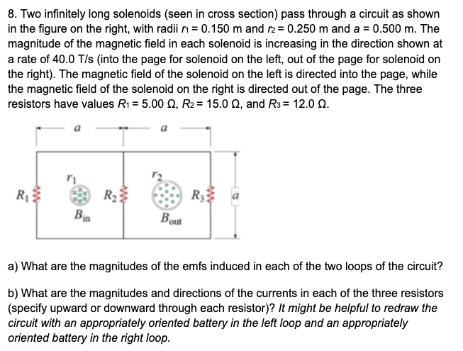 8. Two infinitely long solenoids (seen in cross section) pass through a circuit as shown
in the figure on the right, with radii rm = 0.150 m and r2 = 0.250 m and a = 0.500 m. The
magnitude of the magnetic field in each solenoid is increasing in the direction shown at
a rate of 40.0 T/s (into the page for solenoid on the left, out of the page for solenoid on
the right). The magnetic field of the solenoid on the left is directed into the page, while
the magnetic field of the solenoid on the right is directed out of the page. The three
resistors have values R1 = 5.00 Q, R2 = 15.0 Q, and R3 = 12.0 0.
a
R1
R23
R3
Bin
Bout
a) What are the magnitudes of the emfs induced in each of the two loops of the circuit?
b) What are the magnitudes and directions of the currents in each of the three resistors
(specify upward or downward through each resistor)? It might be helpful to redraw the
circuit with an appropriately oriented battery in the left loop and an appropriately
oriented battery in the right loop.
