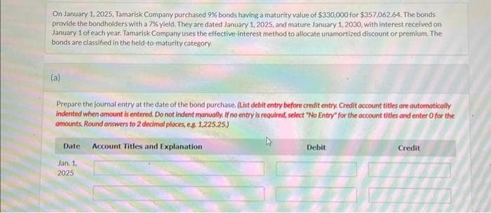 On January 1, 2025, Tamarisk Company purchased 9% bonds having a maturity value of $330,000 for $357,062.64. The bonds
provide the bondholders with a 7% yield. They are dated January 1, 2025, and mature January 1, 2030, with interest received on
January 1 of each year. Tamarisk Company uses the effective-interest method to allocate unamortized discount or premium. The
bonds are classified in the held-to-maturity category.
(a)
Prepare the journal entry at the date of the bond purchase. (List debit entry before credit entry. Credit account titles are automatically
indented when amount is entered. Do not indent manually. If no entry is required, select "No Entry" for the account titles and enter o for the
amounts. Round answers to 2 decimal places, e.g. 1,225.25.)
Date: Account Titles and Explanation
Jan. 1,
2025
Debit
Credit