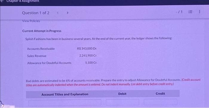 Chapter 8 Assignment
Question 1 of 2
View Policies
Accounts Receivable
<
Current Attempt in Progress
Splish Fashions has been in business several years. At the end of the current year, the ledger shows the following:
Sales Revenue
>
Allowance for Doubtful Accounts
R$ 343,000 Dr.
2,241,900 Cr.
5,100 Cr.
Bad debts are estimated to be 6% of accounts receivable. Prepare the entry to adjust Allowance for Doubtful Accounts. (Credit account
titles are automatically indented when the amount is entered. Do not indent manually. List debit entry before credit entry)
Account Titles and Explanation
Debit
Credit