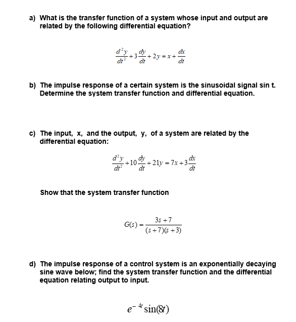 a) What is the transfer function of a system whose input and output are
related by the following differential equation?
d'y , dy
+3
+ 2y
dt
b) The impulse response of a certain system is the sinusoidal signal sin t.
Determine the system transfer function and differential equation.
c) The input, x, and the output, y, of a system are related by the
differential equation:
d'y
-10을+21y-7x +3뜨
dt
dt
dt
Show that the system transfer function
3s +7
G(s):
(s+7)(s +3)
d) The impulse response of a control system is an exponentially decaying
sine wave below; find the system transfer function and the differential
equation relating output to input.
e- " sin(&)
