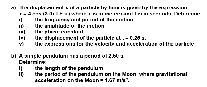 a) The displacement x of a particle by time is given by the expression
x = 4 cos (3.0Tt + T) where x is in meters andtis in seconds. Determine
i)
the frequency and period of the motion
the amplitude of the motion
the phase constant
the displacement of the particle at t = 0.25 s.
the expressions for the velocity and acceleration of the particle
iv)
v)
b) A simple pendulum has a period of 2.50 s.
Determine:
i)
ii)
the length of the pendulum
the period of the pendulum on the Moon, where gravitational
acceleration on the Moon = 1.67 m/s?.
