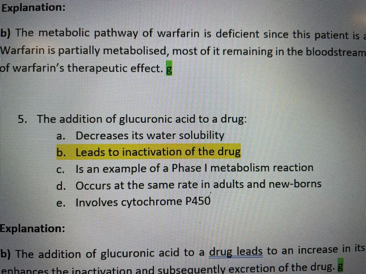 Explanation:
b) The metabolic pathway of warfarin is deficient since this patient is a
Warfarin is partially metabolised, most of it remaining in the bloodstream
of warfarin's therapeutic effect. g
5. The addition of glucuronic acid to a drug:
a. Decreases its water solubility
b. Leads to inactivation of the drug
C.
c. Is an example of a Phase I metabolism reaction
d. Occurs at the same rate in adults and new-borns
e. Involves cytochrome P450
Explanation:
b) The addition of glucuronic acid to a drug leads to an increase in its
enhances the inactivation and subsequently excretion of the drug. g
